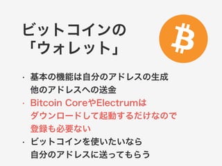 ビットコインの 
「ウォレット」 
• 基本の機能は自分のアドレスの生成 
他のアドレスへの送金 
• Bitcoin CoreやElectrumは 
ダウンロードして起動するだけなので 
登録も必要ない 
• ビットコインを使いたいなら 
自分のアドレスに送ってもらう 
 