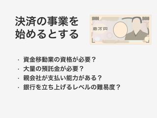 決済の事業を 
始めるとする 
• 資金移動業の資格が必要？ 
• 大量の預託金が必要？ 
• 親会社が支払い能力がある？ 
• 銀行を立ち上げるレベルの難易度？ 
 