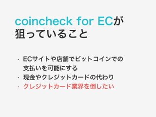 coincheck for ECが 
狙っていること 
• ECサイトや店舗でビットコインでの 
支払いを可能にする 
• 現金やクレジットカードの代わり 
• クレジットカード業界を倒したい 
 