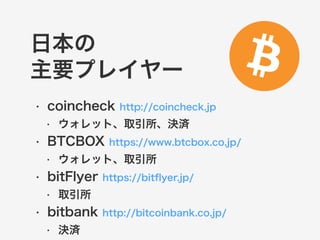 日本の 
主要プレイヤー 
• coincheck http://coincheck.jp 
• ウォレット、取引所、決済 
• BTCBOX https://www.btcbox.co.jp/ 
• ウォレット、取引所 
• bitFlyer https://bitflyer.jp/ 
• 取引所 
• bitbank http://bitcoinbank.co.jp/ 
• 決済 
 