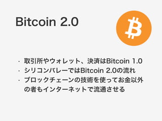 Bitcoin 2.0 
• 取引所やウォレット、決済はBitcoin 1.0 
• シリコンバレーではBitcoin 2.0の流れ 
• ブロックチェーンの技術を使ってお金以外 
の者もインターネットで流通させる 
 