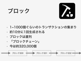ブロック 
• 1~1000個ぐらいのトランザクションの集まり 
• 約10分に1回生成される 
• ブロックは直列 
• 「ブロックチェーン」 
• 今は約320,000個 
ブロック300 ブロック301 ブロック302 
 