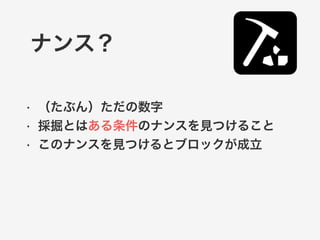 ナンス？ 
• （たぶん）ただの数字 
• 採掘とはある条件のナンスを見つけること 
• このナンスを見つけるとブロックが成立 
 