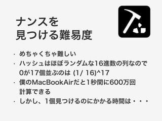 ナンスを 
見つける難易度 
• めちゃくちゃ難しい 
• ハッシュはほぼランダムな16進数の列なので 
0が17個並ぶのは (1/ 16)^17 
• 僕のMacBookAirだと1秒間に600万回 
計算できる 
• しかし、1個見つけるのにかかる時間は・・・ 
 