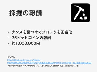 採掘の報酬 
• ナンスを見つけてブロックを正当化 
• 25ビットコインの報酬 
• 約1,000,000円 
サンプル 
http://blockexplorer.com/block/ 
00000000000000000acf572706d3bc9c52097a0ec127bafbb1357d9be3862550 
ブロックの先頭のトランザクションに、見つけた人へ25BTC支払いが含まれている 
 
