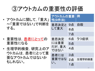 ③アウトカムの重要性の評価 
• アウトカムに関して，「重大」 
〜「重要ではない」で判断を 
する。 
• 重要性は，患者にとっての 
重要性になる 
• 生理学的検査，研究上のア 
ウトカムは，患者にとって重 
要なアウトカムではないか 
もしれない。 
アウトカムの重要 
性(９件法) 
例 
意思決定と 
して重大 
９点自殺 
８点 
７点 
意思決定 
には重要 
だが，重大 
ではない 
６点うつ症状 
５点 
４点 
患者には 
重要ではな 
い。 
３点 
２点生理学的検査 
１点 
10 
 