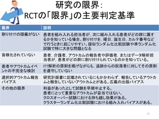 研究の限界： 
RCTの「限界」の主要判定基準 
限界説明 
割り付けの隠蔽がない患者を組み入れる担当者が，次に組み入れる患者がどの群に属す 
るかを知っている場合。割り付けを，曜日，誕生日，カルテ番号など 
で行うときに起こりやすい。疑似ランダム化比較試験や準ランダム化 
試験で特に大きな問題となる 
盲検化されていない患者，介護者，アウトカムの報告者や評価者，またはデータ解析担 
当者が，患者がどの群に割り付けられているのかを知っている。 
患者やアウトカムイベ 
ントの不完全な検討 
ITT解析の原則を掲げながらも，追跡からの脱落者に対してその原則 
を遵守していない 
選択的アウトカム報告 
バイアス 
研究計画書に記載されているにもかかわらず，報告しているアウトカ 
ムと報告していないアウトカムとがある。広義の出版バイアス 
その他の限界利益があったとして試験を早期中止する。 
患者にとって重要なアウトカムが妥当ではない。 
クロスオーバー試験における持ち越し効果がある。 
クラスターランダム化比較試験における組み入れバイアスがある。 
13 
 