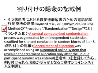 割り付けの隠蔽の記載例 
• うつ病患者における職業機能改善のための電話認知 
行動療法の効果(Raymond et al., 2013,BJPsych,203,358-365) 
[ Methodの”Procedure”,”Randomization”,”Design”など] 
＜ランダム化＞A central computerised randomisation 
process was generated by an independent statistician, 
stratified for site and conducted in random blocks of 4 or 8. 
<割り付けの隠蔽>Concealment of allocation was 
accomplished using an automated online system that 
revealed the treatment allocation only after the unique 
participant number was entered(患者のIDを登録してから、 
割り付けられる治療が明らかとなる自動オンラインシステ 
ムを利用). 
15 
 