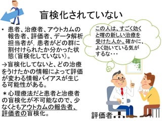 盲検化されていない 
• 患者、治療者、アウトカムの 
報告者、評価者、データ解析 
担当者が，患者がどの群に 
割付けられたか分かった状 
態（盲検化していない）。 
→盲検化してないと、どの治療 
をうけたかの情報によって評価 
が変わる情報バイアスが生じ 
る可能性がある。 
＊心理療法だと患者と治療者 
の盲検化が不可能なので、少 
なくともアウトカムの報告者、 
評価者の盲検化。 
この人は、すごく効く 
と噂の新しい治療を 
受けた人か。確かに、 
よく効いている気が 
するな・・・ 
評価者16 
 