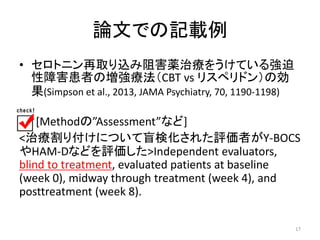 論文での記載例 
• セロトニン再取り込み阻害薬治療をうけている強迫 
性障害患者の増強療法（CBT vs リスペリドン）の効 
果(Simpson et al., 2013, JAMA Psychiatry, 70, 1190-1198) 
[Methodの”Assessment”など] 
<治療割り付けについて盲検化された評価者がY-BOCS 
やHAM-Dなどを評価した>Independent evaluators, 
blind to treatment, evaluated patients at baseline 
(week 0), midway through treatment (week 4), and 
posttreatment (week 8). 
17 
 