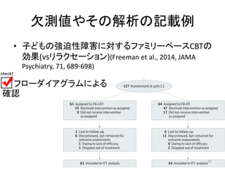 欠測値やその解析の記載例 
• 子どもの強迫性障害に対するファミリーベースCBTの 
効果(vsリラクセーション)(Freeman et al., 2014, JAMA 
Psychiatry, 71, 689-698) 
フローダイアグラムによる 
確認 
19 
 