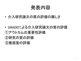 発表内容 
• 介入研究論文の質の評価の難しさ 
• GRADEによる介入研究論文の質の評価 
①アウトカムの重要性評価 
②研究の質の評価 
③推奨度の評価 
2 
 