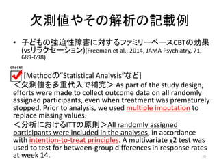 欠測値やその解析の記載例 
• 子どもの強迫性障害に対するファミリーベースCBTの効果 
(vsリラクセーション)(Freeman et al., 2014, JAMA Psychiatry, 71, 
689-698) 
[Methodの”Statistical Analysis”など] 
＜欠測値を多重代入で補完＞ As part of the study design, 
efforts were made to collect outcome data on all randomly 
assigned participants, even when treatment was prematurely 
stopped. Prior to analysis, we used multiple imputation to 
replace missing values. 
＜分析におけるITTの原則＞All randomly assigned 
participants were included in the analyses, in accordance 
with intention-to-treat principles. A multivariate χ2 test was 
used to test for between-group differences in response rates 
at week 14. 20 
 