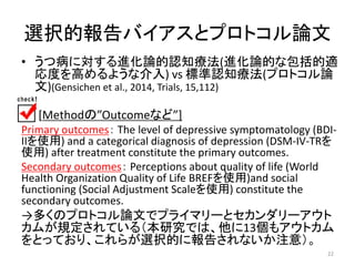 選択的報告バイアスとプロトコル論文 
• うつ病に対する進化論的認知療法(進化論的な包括的適 
応度を高めるような介入) vs 標準認知療法(プロトコル論 
文)(Gensichen et al., 2014, Trials, 15,112) 
[Methodの”Outcomeなど”] 
Primary outcomes： The level of depressive symptomatology (BDI-II 
を使用) and a categorical diagnosis of depression (DSM-IV-TRを 
使用) after treatment constitute the primary outcomes. 
Secondary outcomes： Perceptions about quality of life (World 
Health Organization Quality of Life BREFを使用)and social 
functioning (Social Adjustment Scaleを使用) constitute the 
secondary outcomes. 
→多くのプロトコル論文でプライマリーとセカンダリーアウト 
カムが規定されている（本研究では、他に13個もアウトカム 
をとっており、これらが選択的に報告されないか注意）。 
22 
 