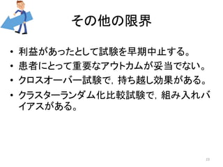 その他の限界 
• 利益があったとして試験を早期中止する。 
• 患者にとって重要なアウトカムが妥当でない。 
• クロスオーバー試験で，持ち越し効果がある。 
• クラスターランダム化比較試験で，組み入れバ 
イアスがある。 
23 
 