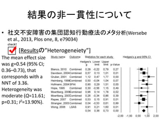 結果の非一貫性について 
• 社交不安障害の集団認知行動療法のメタ分析(Wersebe 
et al., 2013, Plos one, 8, e79034) 
[Resultsの”Heterogeneiety”] 
The mean effect size 
was g=0.54 (95% CI; 
0.36–0.73), that 
corresponds with a 
NNT of 3.36. 
Heterogeneity was 
moderate (Q=11.61; 
p=0.31; I2=13.90%). 
26 
 