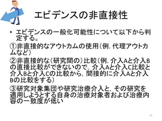 エビデンスの非直接性 
• エビデンスの一般化可能性について以下から判 
定する。 
①非直接的なアウトカムの使用（例. 代理アウトカ 
ムなど） 
②非直接的な（研究間の）比較（例. 介入Aと介入B 
の直接比較ができないので，介入Aと介入C比較と 
介入Bと介入Cの比較から，間接的に介入Aと介入 
Bの比較をする） 
③研究対象集団や研究治療介入と，その研究を 
適用しようとする自身の治療対象者および治療内 
容の一致度が低い 
27 
 