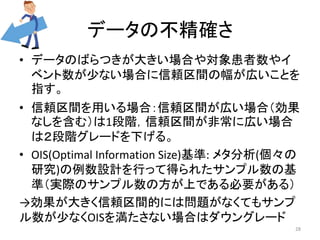 データの不精確さ 
• データのばらつきが大きい場合や対象患者数やイ 
ベント数が少ない場合に信頼区間の幅が広いことを 
指す。 
• 信頼区間を用いる場合：信頼区間が広い場合（効果 
なしを含む）は1段階，信頼区間が非常に広い場合 
は２段階グレードを下げる。 
• OIS(Optimal Information Size)基準: メタ分析(個々の 
研究)の例数設計を行って得られたサンプル数の基 
準（実際のサンプル数の方が上である必要がある） 
→効果が大きく信頼区間的には問題がなくてもサンプ 
ル数が少なくOISを満たさない場合はダウングレード 
28 
 