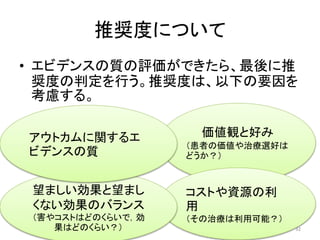 推奨度について 
• エビデンスの質の評価ができたら、最後に推 
奨度の判定を行う。推奨度は、以下の要因を 
考慮する。 
価値観と好み 
（患者の価値や治療選好は 
どうか？） 
コストや資源の利 
用 
（その治療は利用可能？） 
アウトカムに関するエ 
ビデンスの質 
望ましい効果と望まし 
くない効果のバランス 
（害やコストはどのくらいで，効 
果はどのくらい？） 
32 
 