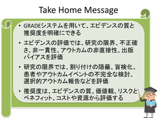 Take Home Message 
• GRADEシステムを用いて、エビデンスの質と 
推奨度を明確にできる 
• エビデンスの評価では、研究の限界、不正確 
さ、非一貫性、アウトカムの非直接性、出版 
バイアスを評価 
• 研究の限界では、割り付けの隠蔽、盲検化、 
患者やアウトカムイベントの不完全な検討、 
選択的アウトカム報告などを評価 
• 推奨度は、エビデンスの質、価値観、リスクと 
ベネフィット、コストや資源から評価する 
34 
 
