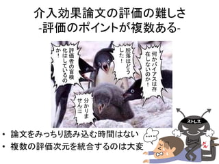 介入効果論文の評価の難しさ 
-評価のポイントが複数ある- 
かりま 
せん!!! 
分 
• 論文をみっちり読み込む時間はない 
• 複数の評価次元を統合するのは大変 
何かバイアスは存 
在 
しな 
いのか！ 
評 
価 
者 
の盲 
検 
化はしているの 
か！ 
脱 
落 
はどう 
した！ 
5 
 