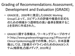 Grading of Recommendations Assessment, 
Development and Evaluation (GRADE) 
• GRADEは、2000年に発足したGRADE Working 
Groupによって、エビデンスの評価や推奨の定式化 
のための明確かつ透明性の高い基準を開発するこ 
とを目的に作成された。 
• GRADEに関する情報は、ワーキンググループのサイ 
ト（http://www.gradeworkinggroup.org/)やJournal of 
Clinical Epidemiology誌での特集、さらに、日本語書 
籍としては、『診療ガイドラインのためのGRADEシス 
テム(相原他,凸版メディア, 2010年)』 
6 
 