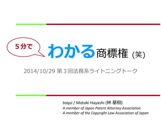 わかる商標権(笑) 
2014/10/29 第３回法務系ライトニングトーク 
toqui / Motoki Hayashi (林基樹) 
A member of Japan Patent Attorney Association 
A member of the Copyright Law Association of Japan 
５分で 
 