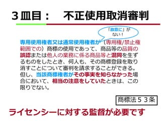 ３皿目： 不正使用取消審判 
「故意に」が 
ない！ 
専用使用権者又は通常使用権者が（専用権/禁止権 
範囲での）商標の使用であって、商品等の品質の 
誤認または他人の業務に係る商品等と混同を生ず 
るものをしたとき、何人も、その商標登録を取り 
消すことについて審判を請求することができる。 
但し、当該商標権者がその事実を知らなかった場 
合において、相当の注意をしていたときは、この 
限りでない。 
商標法５３条 
ライセンシーに対する監督が必要です 
 