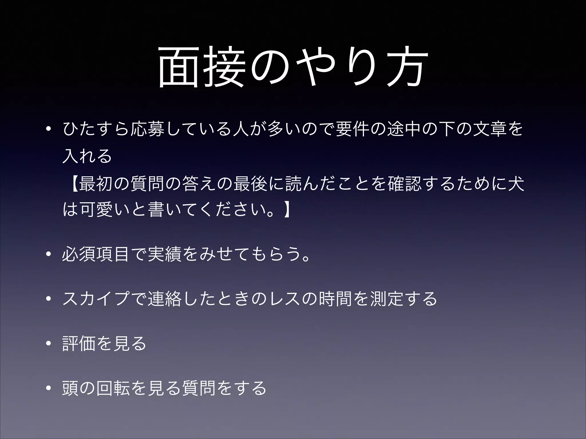 面接のやり方 
• ひたすら応募している人が多いので要件の途中の下の文章を 
入れる 
【最初の質問の答えの最後に読んだことを確認するために犬 
は可愛いと書いてください。】 
• 必須項目で実績をみせてもらう。 
• スカイプで連絡したときのレスの時間を測定する 
• 評価を見る 
• 頭の回転を見る質問をする 
 