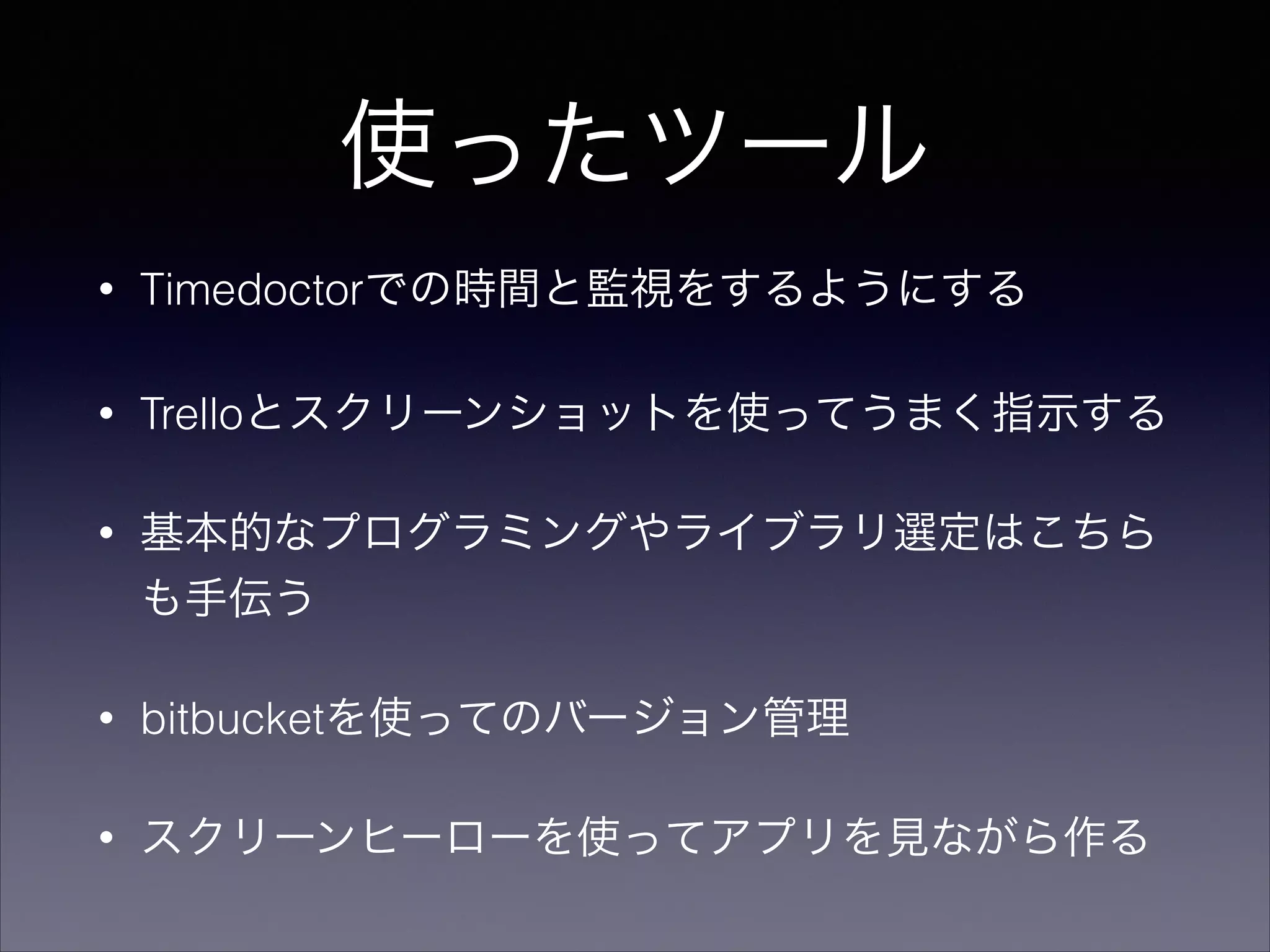 使ったツール 
• Timedoctorでの時間と監視をするようにする 
• Trelloとスクリーンショットを使ってうまく指示する 
• 基本的なプログラミングやライブラリ選定はこちら 
も手伝う 
• bitbucketを使ってのバージョン管理 
• スクリーンヒーローを使ってアプリを見ながら作る 
 