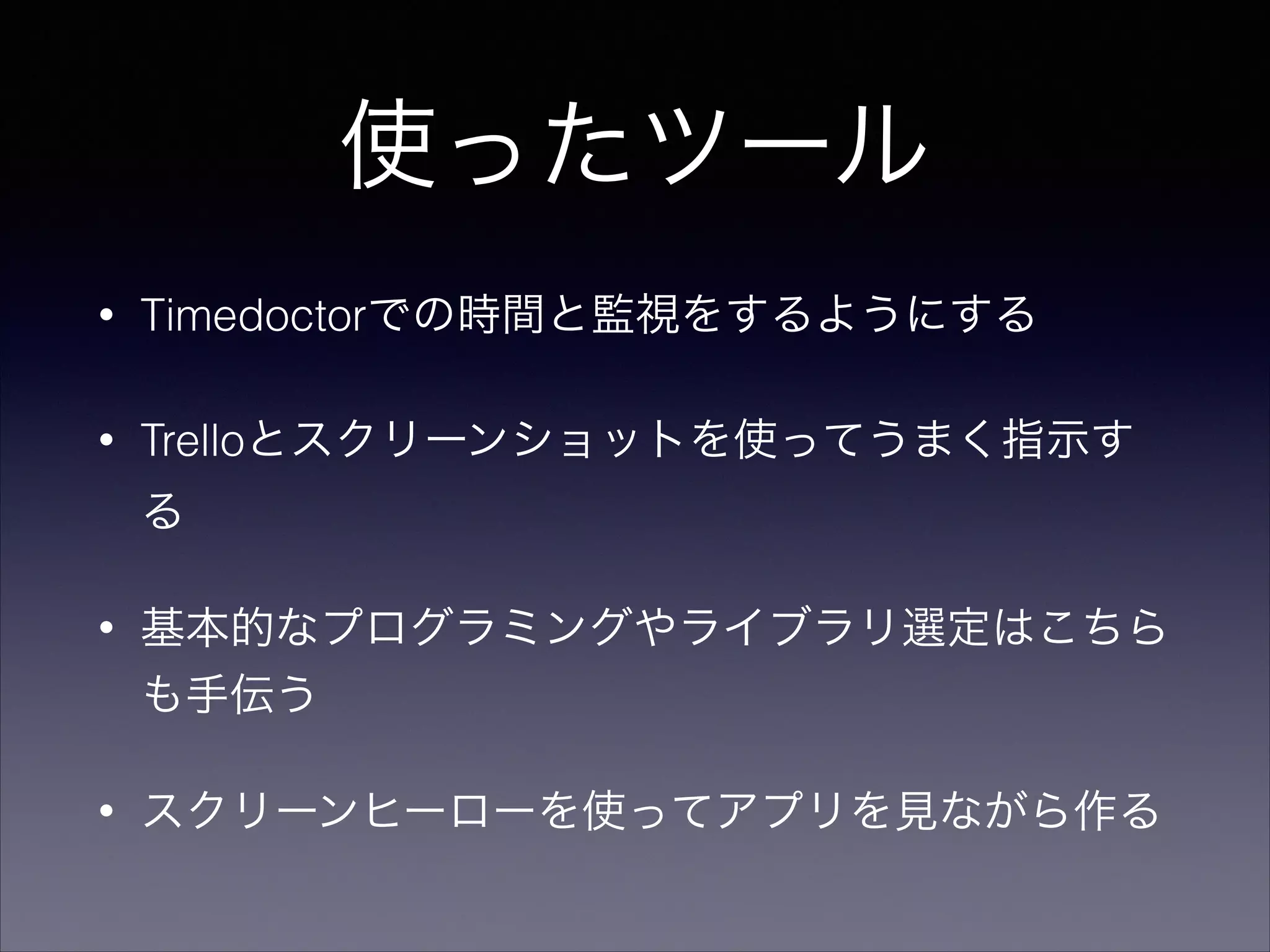 使ったツール 
• Timedoctorでの時間と監視をするようにする 
• Trelloとスクリーンショットを使ってうまく指示す 
る 
• 基本的なプログラミングやライブラリ選定はこちら 
も手伝う 
• スクリーンヒーローを使ってアプリを見ながら作る 
 