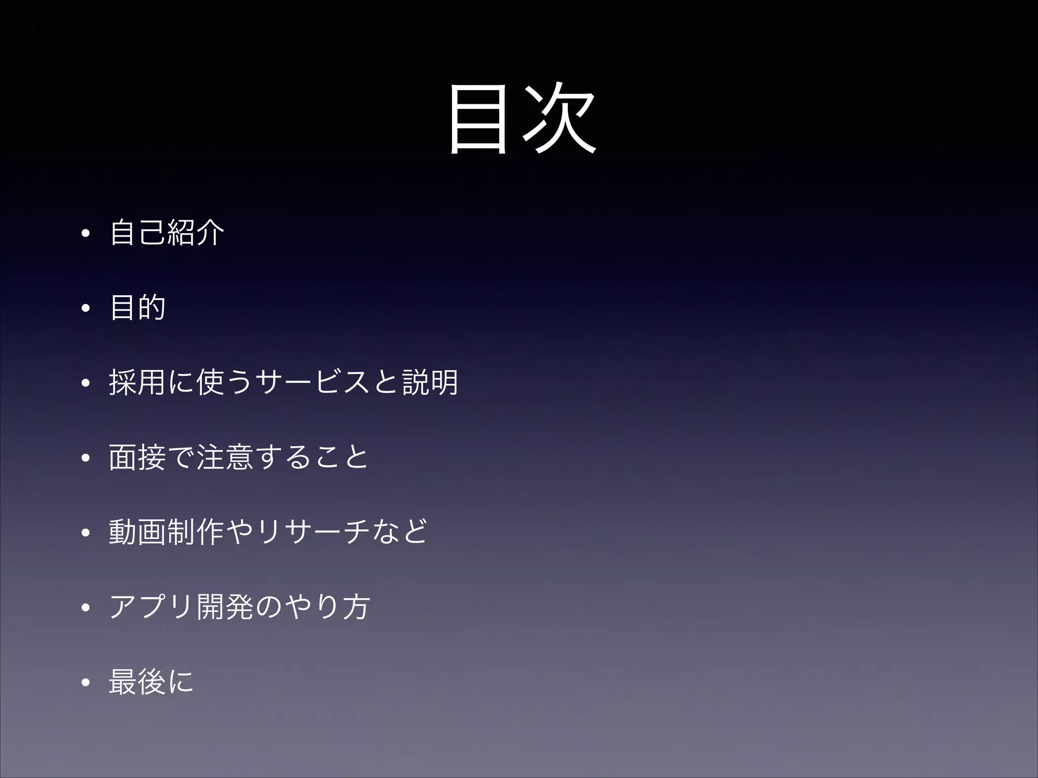 目次 
• 自己紹介 
• 目的 
• 採用に使うサービスと説明 
• 面接で注意すること 
• 動画制作やリサーチなど 
• アプリ開発のやり方 
• 最後に 
 