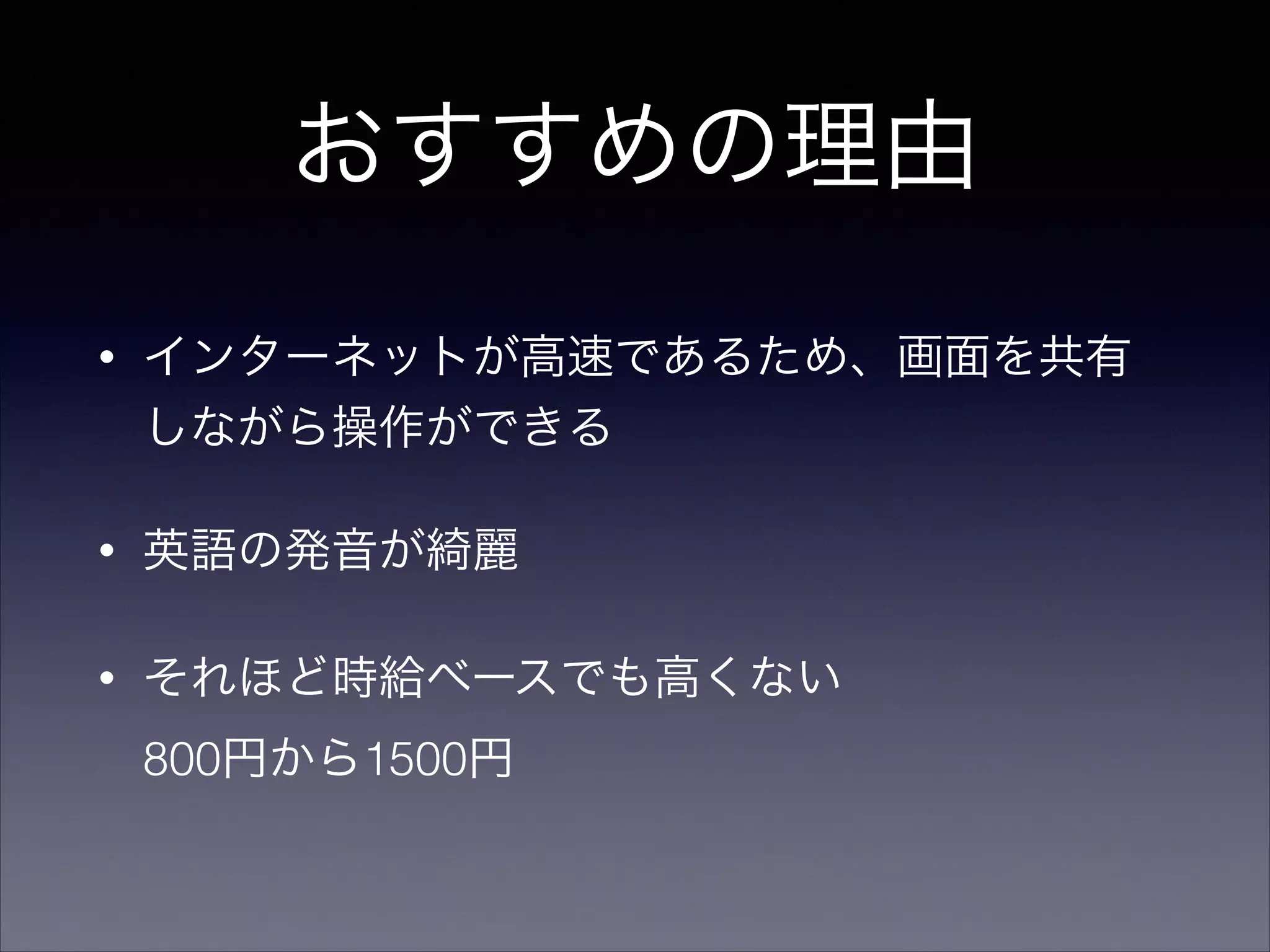 おすすめの理由 
• インターネットが高速であるため、画面を共有 
しながら操作ができる 
• 英語の発音が綺麗 
• それほど時給ベースでも高くない　 
800円から1500円 
 