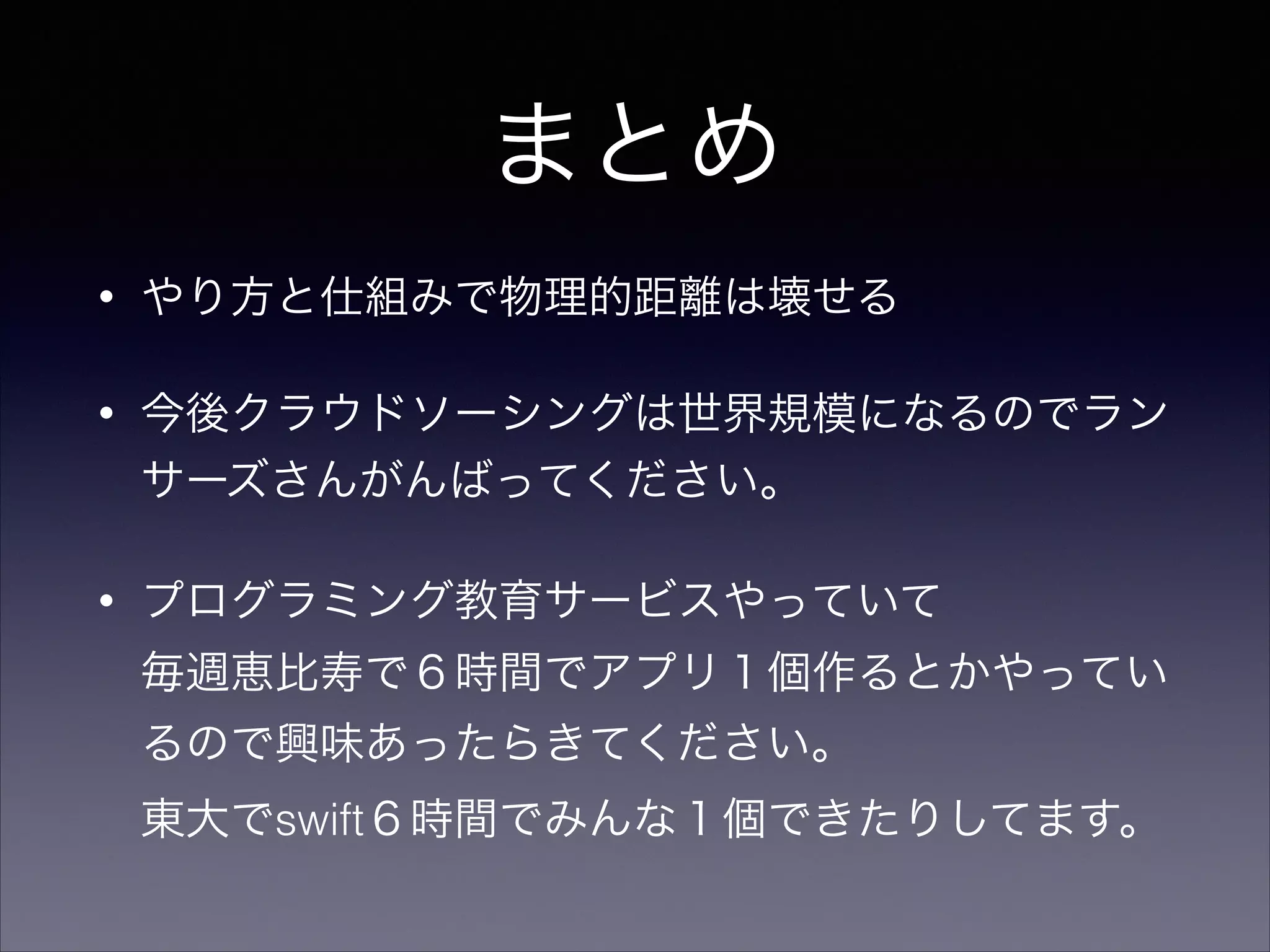 まとめ 
• やり方と仕組みで物理的距離は壊せる 
• 今後クラウドソーシングは世界規模になるのでラン 
サーズさんがんばってください。 
• プログラミング教育サービスやっていて 
毎週恵比寿で６時間でアプリ１個作るとかやってい 
るので興味あったらきてください。 
東大でswift６時間でみんな１個できたりしてます。 
 