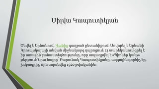 Սիլվա Կապուտիկյան
Ծնվել է Երևանում, Վանից գաղթած ընտանիքում։ Սովորել է Երևանի
Կրուպսկայայի անվան միջնակարգ դպրոցում։ 13 տարեկանում գրել է
իր առաջին բանաստեղծությունը, որը տպագրվել է «Պիոներ կանչ»
թերթում։ Նրա հայրը՝ Բարունակ Կապուտիկյանը, ազգային գործիչ էր,
խմբագրիչ, որն սպանվեց 1920 թվականին։
 