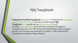 Վիկ Դարչինյան
• Վախթանգ Ռուբենի Դարչինյան (անգլերեն՝Vic Darchinyan, հունվարի
7, 1976 Վանաձոր, ՀԽՍՀ), առավել հայտնի որպեսՎիկ
Դարչինյան, հայ պրոֆեսիոնալ բռնցքամարտիկ, ով
նախկինWBA,WBC և IBF վարկածներով աշխարհի չեմպիոն է։
Դարչինյանը եղել է նաև IBF վարկածով գերթեթևքաշային չեմպիոն,
ինչպես նաև կարիերայի ընթացքում հաղթել է 4 IBO տիտղոսներ։
Դարչինյանը ձախլիկ բռնցքամարիկ է։
 