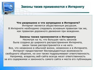 Законы также применяются к Интернету 
Что разрешено и что запрещено в Интернете? 
Интернет является общественным ресурсом. 
В Интернете необходимо следовать основным правилам так же, 
как правилам дорожного движения при вождении. 
Законы также применяются к Интернету 
Несмотря на то, что большая часть законов 
была создана до широкого распространения Интернета, 
закон также распространяется и на него. 
Все, что незаконно в обычной жизни, незаконно и в Интернете. 
Интернет предоставляет беспрецедентные возможности 
свободного общения, но они также подразумевают ответственность. 
Например, владелец веб-сайта всегда несет ответственность 
за его содержимое и законность самого сайта и места его публикации. 
 