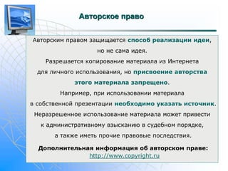 Авторское право 
Авторским правом защищается способ реализации идеи, 
но не сама идея. 
Разрешается копирование материала из Интернета 
для личного использования, но присвоение авторства 
этого материала запрещено. 
Например, при использовании материала 
в собственной презентации необходимо указать источник. 
Неразрешенное использование материала может привести 
к административному взысканию в судебном порядке, 
а также иметь прочие правовые последствия. 
Дополнительная информация об авторском праве: 
http://www.copyright.ru 
 