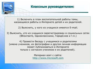 Классным руководителям: 
1) Включить в план воспитательной работы темы, 
касающиеся работы в Интернете детей и их родителей. 
2) Выяснить, у кого из учащихся имеется E-mail. 
3) Выяснить, кто из учащихся зарегистрирован в социальных сетях 
(ВКонтакте, Одноклассники, ГородСнов и т.п.) 
4) Провести беседу с учащимися и родителями 
(имена учеников, их фотографии и другая личная информация 
может публиковаться в Интернете 
только с согласия учеников и их родителей). 
Материал взят с сайта: 
http://www.microsoft.com 
 