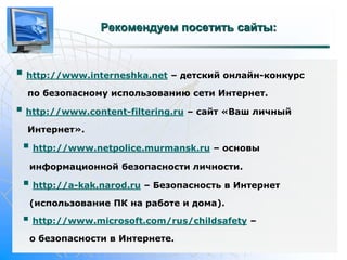 Рекомендуем посетить сайты: 
 
http://www.interneshka.net – детский онлайн-конкурс 
по безопасному использованию сети Интернет. 
 
http://www.content-filtering.ru – сайт «Ваш личный 
Интернет». 
 
http://www.netpolice.murmansk.ru – основы 
информационной безопасности личности. 
 
http://a-kak.narod.ru – Безопасность в Интернет 
(использование ПК на работе и дома). 
 
http://www.microsoft.com/rus/childsafety – 
о безопасности в Интернете. 
 