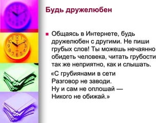 Будь дружелюбен 
 Общаясь в Интернете, будь 
дружелюбен с другими. Не пиши 
грубых слов! Ты можешь нечаянно 
обидеть человека, читать грубости 
так же неприятно, как и слышать. 
«С грубиянами в сети 
Разговор не заводи. 
Ну и сам не оплошай — 
Никого не обижай.» 
 