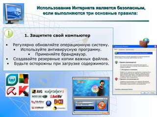 Использование Интернета является безопасным, 
если выполняются три основные правила: 
1. Защитите свой компьютер 
• Регулярно обновляйте операционную систему. 
• Используйте антивирусную программу. 
• Применяйте брандмауэр. 
• Создавайте резервные копии важных файлов. 
• Будьте осторожны при загрузке содержимого. 
 