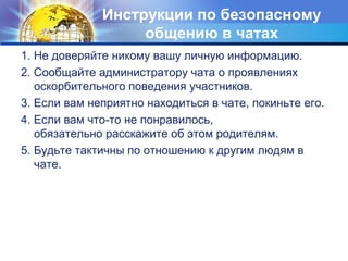 Инструкции по безопасному 
общению в чатах 
1. Не доверяйте никому вашу личную информацию. 
2. Сообщайте администратору чата о проявлениях 
оскорбительного поведения участников. 
3. Если вам неприятно находиться в чате, покиньте его. 
4. Если вам что-то не понравилось, 
обязательно расскажите об этом родителям. 
5. Будьте тактичны по отношению к другим людям в 
чате. 
 