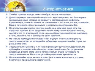 Интернет-этика 
 Узнайте правила прежде, чем что-нибудь сказать или сделать. 
 Думайте прежде, чем что-либо напечатать. Удостоверьтесь, что Вы говорите 
приемлемые вещи, которые не приведут к разгоревшемуся конфликту. 
Единственное, в чем Вы можете не сомневаться – это в том, что все, сказанное 
Вами в Интернете, может вернуться и неотступно преследовать Вас. 
 Не относитесь критически к другим, особенно к новичкам, даже если они 
нарушают правила. Если Вы должны помочь кому-то или исправить кого-то, 
сделайте это по электронной почте, а не на общественном форуме (например, 
в чате). Помните, что и Вы когда-то были новичком. 
 Не тратьте время других пользователей впустую. Не посылайте цепочку 
электронных писем, не передавайте киберслухи, не разыгрывайте других, не 
рассылайте спам. 
 Защищайте личную жизнь и личную информацию других пользователей. Не 
публикуйте в онлайне чей-либо адрес электронной почты без разрешения 
владельца. Вместо этого можно использоваться опцию «Отправить по 
электронной почте». Не используйте без разрешения чужой пароль. 
 Не присваивайте вещи, не платя за них (в основном это касается условно- 
бесплатного программного обеспечения). 
 