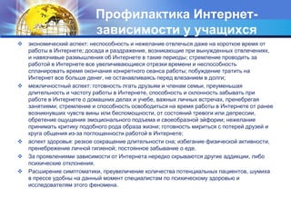 Профилактика Интернет- 
зависимости у учащихся 
 экономический аспект: неспособность и нежелание отвлечься даже на короткое время от 
работы в Интернете; досада и раздражение, возникающие при вынужденных отвлечениях, 
и навязчивые размышления об Интернете в такие периоды; стремление проводить за 
работой в Интернете все увеличивающиеся отрезки времени и неспособность 
спланировать время окончания конкретного сеанса работы; побуждение тратить на 
Интернет все больше денег, не останавливаясь перед влезанием в долги; 
 межличностный аспект: готовность лгать друзьям и членам семьи, преуменьшая 
длительность и частоту работы в Интернете, способность и склонность забывать при 
работе в Интернете о домашних делах и учебе, важных личных встречах, пренебрегая 
занятиями; стремление и способность освободиться на время работы в Интернете от ранее 
возникнувших чувств вины или беспомощности, от состояний тревоги или депрессии, 
обретение ощущения эмоционального подъема и своеобразной эйфории; нежелание 
принимать критику подобного рода образа жизни; готовность мириться с потерей друзей и 
круга общения из-за поглощенности работой в Интернете; 
 аспект здоровья: резкое сокращение длительности сна; избегание физической активности, 
пренебрежение личной гигиеной; постоянное забывание о еде. 
 За проявлениями зависимости от Интернета нередко скрываются другие аддикции, либо 
психические отклонения. 
 Расширение симптоматики, преувеличение количества потенциальных пациентов, шумиха 
в прессе удобны на данный момент специалистам по психическому здоровью и 
исследователям этого феномена. 
 