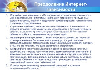Преодоление Интернет- 
зависимости 
1. Признайте свою зависимость. «Патологическое использование компьютера» 
можно распознать по «симптомам» навязчивой потребности, пропущенным 
урокам и встречам, забытой и несделанной домашней работе, потере контакта 
с друзьями и родственниками. 
2. Определите проблемы, лежащие в основе зависимости. В зависимости от 
возраста человека, такие моменты, ,как неуверенность в будущем, трудность 
успевать в школе или проблемы социальных отношений, могут подвигнуть 
ребенка на побег в гостеприимные виртуальные миры. 
3. Решайте реальные проблемы. Стараясь избежать стрессовых ситуаций, мы 
только усложняем их. Вы можете найти репетиора, который поможет с 
домашним заданием, поможет начать решать социальные трудности, написать 
о том, что вас «гложет», или даже обратиться к специалисту. 
4. Контролируйте работу на компьютере. Совсем не обязательно полностью 
выключать его — можно просто ограничить время нахождения в Интернете. В 
зависимости от возраста родители или сам учащийся могут взять на себя эту 
ответственность. Все виды деятельности должны быть выстроены по их прио- 
ритетности. Общение в Интернете не должно происходить до выполнения 
домашней работы или других обязанностей. 
5. Проводите различие между интерактивной фантазией и полезным 
использованием Интернета. 
 