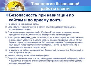 Технологии безопасной 
работы в сети 
Безопасность при навигации по 
сайтам и по приему почты 
1. Не ходите на незнакомые сайты. 
2. Если ходите, то выключайте (на всякий случай) поддержку языка Java и 
использование cookies. 
3. Если к вам по почте пришел файл Word или Excel, даже от знакомого лица, 
прежде чем открыть, обязательно проверьте его на макровирусы. 
4. Если пришел exe-файл, даже от знакомого, ни в коем случае не запускайте его, 
а лучше сразу удалите и очистите корзину в вашей программе чтения почты. 
Бывали случаи рассылки вирусов. Вот недавно хакерами был вскрыт один из 
крупнейших узлов бесплатной почты Hotmail. Так что не исключено, что с 
адреса вашего знакомого придет вирус. 
5. Не заходите на сайты, где предлагают бесплатный Интернет (не бесплатный e-mail, 
это разные вещи). 
6. Никогда, никому не посылайте свой пароль. 
7. Старайтесь использовать для паролей трудно запоминаемый набор цифр и букв. 
А еще лучше сгенерите его специальной программой или попросите сделать 
это своего провайдера. 
 