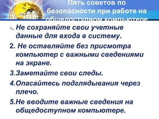 Пять советов по 
безопасности при работе на 
общедоступном компьютере 
1. Не сохраняйте свои учетные 
данные для входа в систему. 
2. Не оставляйте без присмотра 
компьютер с важными сведениями 
на экране. 
3.Заметайте свои следы. 
4.Опасайтесь подглядывания через 
плечо. 
5.Не вводите важные сведения на 
общедоступном компьютере. 
 