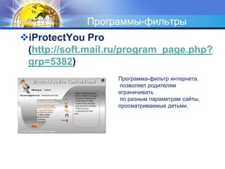 Программы-фильтры 
iProtectYou Pro 
(http://soft.mail.ru/program_page.php? 
grp=5382) 
Программа-фильтр интернета, 
позволяет родителям 
ограничивать 
по разным параметрам сайты, 
просматриваемые детьми. 
 