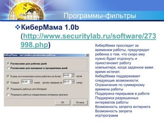 Программы-фильтры 
КиберМама 1.0b 
(http://www.securitylab.ru/software/273 
998.php) КиберМама проследит за 
временем работы, предупредит 
ребенка о том, что скоро ему 
нужно будет отдохнуть и 
приостановит работу 
компьютера, когда заданное вами 
время истечет. 
КиберМама поддерживает 
следующие возможности: 
Ограничение по суммарному 
времени работы 
Поддержка перерывов в работе 
Поддержка разрешенных 
интервалов работы 
Возможность запрета интернета 
Возможность запрета 
игр/программ 
 